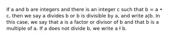 If a and b are integers and there is an integer c such that b = a • c, then we say a divides b or b is divisible by a, and write a|b. In this case, we say that a is a factor or divisor of b and that b is a multiple of a. If a does not divide b, we write a ł b.