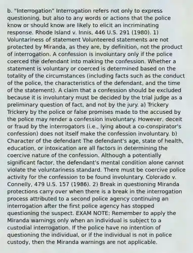 b. "Interrogation" Interrogation refers not only to express questioning, but also to any words or actions that the police know or should know are likely to elicit an incriminating response. Rhode Island v. Innis, 446 U.S. 291 (1980). 1) Voluntariness of statement Volunteered statements are not protected by Miranda, as they are, by definition, not the product of interrogation. A confession is involuntary only if the police coerced the defendant into making the confession. Whether a statement is voluntary or coerced is determined based on the totality of the circumstances (including facts such as the conduct of the police, the characteristics of the defendant, and the time of the statement). A claim that a confession should be excluded because it is involuntary must be decided by the trial judge as a preliminary question of fact, and not by the jury. a) Trickery Trickery by the police or false promises made to the accused by the police may render a confession involuntary. However, deceit or fraud by the interrogators (i.e., lying about a co-conspirator's confession) does not itself make the confession involuntary. b) Character of the defendant The defendant's age, state of health, education, or intoxication are all factors in determining the coercive nature of the confession. Although a potentially significant factor, the defendant's mental condition alone cannot violate the voluntariness standard. There must be coercive police activity for the confession to be found involuntary. Colorado v. Connelly, 479 U.S. 157 (1986). 2) Break in questioning Miranda protections carry over when there is a break in the interrogation process attributed to a second police agency continuing an interrogation after the first police agency has stopped questioning the suspect. EXAM NOTE: Remember to apply the Miranda warnings only when an individual is subject to a custodial interrogation. If the police have no intention of questioning the individual, or if the individual is not in police custody, then the Miranda warnings are not applicable.