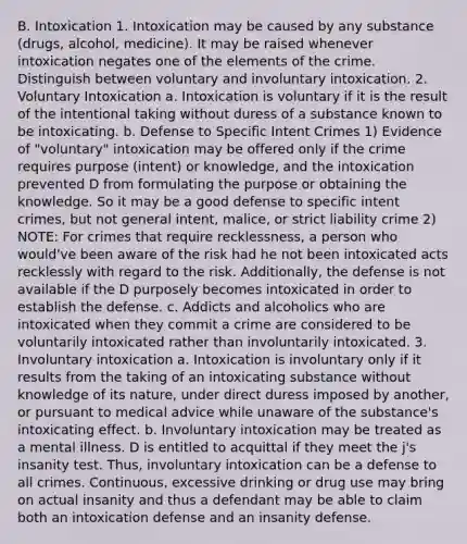 B. Intoxication 1. Intoxication may be caused by any substance (drugs, alcohol, medicine). It may be raised whenever intoxication negates one of the elements of the crime. Distinguish between voluntary and involuntary intoxication. 2. Voluntary Intoxication a. Intoxication is voluntary if it is the result of the intentional taking without duress of a substance known to be intoxicating. b. Defense to Specific Intent Crimes 1) Evidence of "voluntary" intoxication may be offered only if the crime requires purpose (intent) or knowledge, and the intoxication prevented D from formulating the purpose or obtaining the knowledge. So it may be a good defense to specific intent crimes, but not general intent, malice, or strict liability crime 2) NOTE: For crimes that require recklessness, a person who would've been aware of the risk had he not been intoxicated acts recklessly with regard to the risk. Additionally, the defense is not available if the D purposely becomes intoxicated in order to establish the defense. c. Addicts and alcoholics who are intoxicated when they commit a crime are considered to be voluntarily intoxicated rather than involuntarily intoxicated. 3. Involuntary intoxication a. Intoxication is involuntary only if it results from the taking of an intoxicating substance without knowledge of its nature, under direct duress imposed by another, or pursuant to medical advice while unaware of the substance's intoxicating effect. b. Involuntary intoxication may be treated as a mental illness. D is entitled to acquittal if they meet the j's insanity test. Thus, involuntary intoxication can be a defense to all crimes. Continuous, excessive drinking or drug use may bring on actual insanity and thus a defendant may be able to claim both an intoxication defense and an insanity defense.