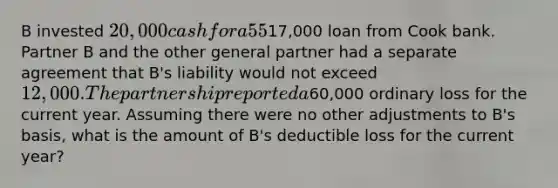 B invested 20,000 cash for a 55% interest in ABC Partnership. B materially participates in the partnership's business and the partnership agreement states he is liable for all of the partnership's debts. The only partnership debt at the year-end was a17,000 loan from Cook bank. Partner B and the other general partner had a separate agreement that B's liability would not exceed 12,000. The partnership reported a60,000 ordinary loss for the current year. Assuming there were no other adjustments to B's basis, what is the amount of B's deductible loss for the current year?