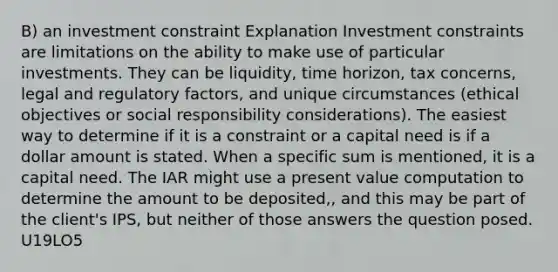 B) an investment constraint Explanation Investment constraints are limitations on the ability to make use of particular investments. They can be liquidity, time horizon, tax concerns, legal and regulatory factors, and unique circumstances (ethical objectives or social responsibility considerations). The easiest way to determine if it is a constraint or a capital need is if a dollar amount is stated. When a specific sum is mentioned, it is a capital need. The IAR might use a present value computation to determine the amount to be deposited,, and this may be part of the client's IPS, but neither of those answers the question posed. U19LO5