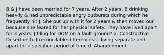 B & J have been married for 7 years. After 2 years, B drinking heavily & had unpredictable angry outbursts during which he frequently hit J. She put up with it for 2 years & then moved our because she feared for her physical safety. They have lived apart for 3 years. J filing for DOM on a fault ground? a. Constructive Desertion b. Irreconcilable differences c. living separate and apart for a specified period of time d. Abandonment