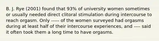 B. J. Rye (2001) found that 93% of university women sometimes or usually needed direct clitoral stimulation during intercourse to reach orgasm. Only ----- of the women surveyed had orgasms during at least half of their intercourse experiences, and ---- said it often took them a long time to have orgasms.