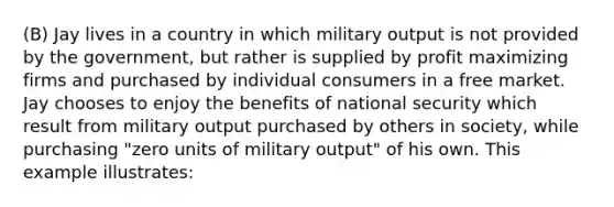 (B) Jay lives in a country in which military output is not provided by the government, but rather is supplied by profit maximizing firms and purchased by individual consumers in a free market. Jay chooses to enjoy the benefits of national security which result from military output purchased by others in society, while purchasing "zero units of military output" of his own. This example illustrates: