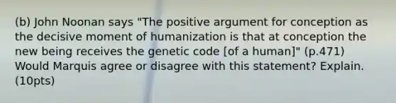 (b) John Noonan says "The positive argument for conception as the decisive moment of humanization is that at conception the new being receives the genetic code [of a human]" (p.471) Would Marquis agree or disagree with this statement? Explain. (10pts)