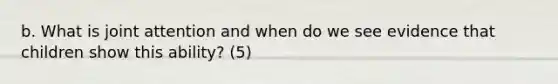 b. What is joint attention and when do we see evidence that children show this ability? (5)