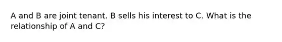 A and B are joint tenant. B sells his interest to C. What is the relationship of A and C?