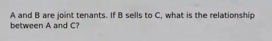 A and B are joint tenants. If B sells to C, what is the relationship between A and C?