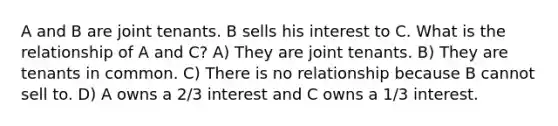 A and B are joint tenants. B sells his interest to C. What is the relationship of A and C? A) They are joint tenants. B) They are tenants in common. C) There is no relationship because B cannot sell to. D) A owns a 2/3 interest and C owns a 1/3 interest.