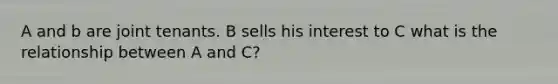 A and b are joint tenants. B sells his interest to C what is the relationship between A and C?