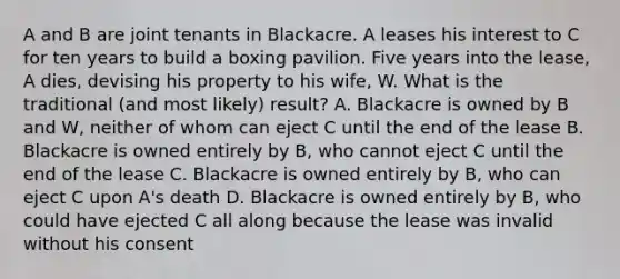 A and B are joint tenants in Blackacre. A leases his interest to C for ten years to build a boxing pavilion. Five years into the lease, A dies, devising his property to his wife, W. What is the traditional (and most likely) result? A. Blackacre is owned by B and W, neither of whom can eject C until the end of the lease B. Blackacre is owned entirely by B, who cannot eject C until the end of the lease C. Blackacre is owned entirely by B, who can eject C upon A's death D. Blackacre is owned entirely by B, who could have ejected C all along because the lease was invalid without his consent