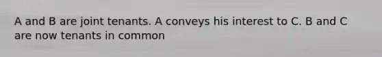 A and B are joint tenants. A conveys his interest to C. B and C are now tenants in common