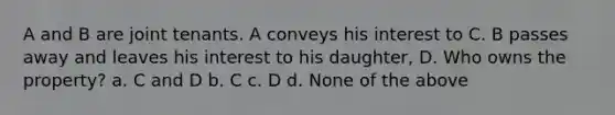 A and B are joint tenants. A conveys his interest to C. B passes away and leaves his interest to his daughter, D. Who owns the property? a. C and D b. C c. D d. None of the above