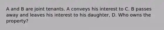 A and B are joint tenants. A conveys his interest to C. B passes away and leaves his interest to his daughter, D. Who owns the property?