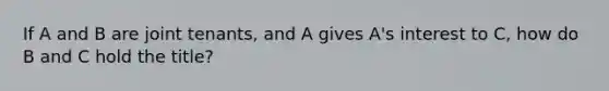 If A and B are joint tenants, and A gives A's interest to C, how do B and C hold the title?