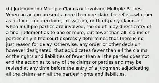 (b) Judgment on Multiple Claims or Involving Multiple Parties. When an action presents more than one claim for relief—whether as a claim, counterclaim, crossclaim, or third-party claim—or when multiple parties are involved, the court may direct entry of a final judgment as to one or more, but fewer than all, claims or parties only if the court expressly determines that there is no just reason for delay. Otherwise, any order or other decision, however designated, that adjudicates fewer than all the claims or the rights and liabilities of fewer than all the parties does not end the action as to any of the claims or parties and may be revised at any time before the entry of a judgment adjudicating all the claims and all the parties' rights and liabilities.