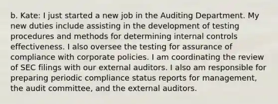 b. Kate: I just started a new job in the Auditing Department. My new duties include assisting in the development of testing procedures and methods for determining <a href='https://www.questionai.com/knowledge/kjj42owoAP-internal-control' class='anchor-knowledge'>internal control</a>s effectiveness. I also oversee the testing for assurance of compliance with corporate policies. I am coordinating the review of SEC filings with our external auditors. I also am responsible for preparing periodic compliance status reports for​ management, the audit​ committee, and the external auditors.