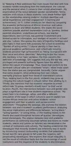 b) "Keeping It Real addresses four main issues that deal with how students handle everything from the institutional, the cultural, and the personal when it comes to their school attachment...My examination of the nexus between gender socialization, family relations and culture in these students' lives sheds further light on the relationships among students' multiple identities and social experiences and their engagement in learning and achievement," (6-7). Carter introduces her thesis by comparing the academic performances of African American and Latino students to Asian and White students. She states the social scientists provide abstract explanations such as "poverty, limited parental education, underfinanced schools, low teacher expectations, bad curricula, low parental involvement and limited access to information, and vestiges of racisms in schools" and also "culture. She quotes the claim of Signithia Fordham and John Ogbu in that some kids purposely fail school to avoid the "'burden of acting white.'" Cultural identity is then tied to personal academic performance, and collectively minority students perceive high achievement as "being incongruent with their racial and ethnic identities." Returning to the four issues she mentions in her topic sentence, the first concerns the definition of knowledge. She suggests that only the top few, very privileged and powerful authority figures have the ability to define the nature of knowledge. Thus, those that conform to the dominant cultural rules are considered "smart," while those apart from the status quo are marginalized. Secondly, Carter argues that some students, while embracing their own culture, exemplify practices apart from those of mainstream culture. Thus, relating back to the first points, students may grow up critiquing the culture taught in schools rather than abiding by it. Thirdly, she mentions that the students' response to school reflect how "in-group members should react" to their social location. Fourth, the intersections between race and gender also plays a significant role in how students experience school. "My intent here is to challenge, refine, and offer a different articulation of the ways in which culture is used to explain low-income African American and Latino students' school engagement and their academic and socioeconomic attainment." Throughout the passage, she explores the relation between race and a student's academic performance, analyzing the social implications and differences between "acting black," "acting Spanish," or acting white. c) The reading relates to the theme discussed throughout lectures all quarter: stereotypes breed stereotypes. The relation between race and academic performance as commonly assumed (whites and Asians as model students; blacks and Latinos as failures) are reevaluated in the context of institutions and cultures. The reading undermines the stereotypes that minority students are inherently lazy or dumb by introducing several confounding variables that potentially forced specific race groups to fall under the negative, self-perpetuating stereotypes. She explains that social inequality is not the result of individual faults but the shortcomings of social institutions and the response of the students to discrimination.