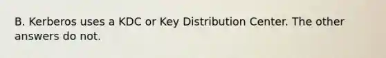 B. Kerberos uses a KDC or Key Distribution Center. The other answers do not.