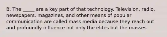 B. The _____ are a key part of that technology. Television, radio, newspapers, magazines, and other means of popular communication are called mass media because they reach out and profoundly influence not only the elites but the masses