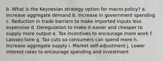 b. What is the Keynesian strategy option for macro policy? a. Increase aggregate demand b. Increase in government spending c. Reduction in trade barriers to make imported inputs less expensive d. Deregulation to make it easier and cheaper to supply more output e. Tax incentives to encourage more work f. Laissez-faire g. Tax cuts so consumers can spend more h. Increase aggregate supply i. Market self-adjustment j. Lower interest rates to encourage spending and investment