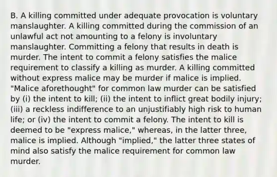 B. A killing committed under adequate provocation is voluntary manslaughter. A killing committed during the commission of an unlawful act not amounting to a felony is involuntary manslaughter. Committing a felony that results in death is murder. The intent to commit a felony satisfies the malice requirement to classify a killing as murder. A killing committed without express malice may be murder if malice is implied. "Malice aforethought" for common law murder can be satisfied by (i) the intent to kill; (ii) the intent to inflict great bodily injury; (iii) a reckless indifference to an unjustifiably high risk to human life; or (iv) the intent to commit a felony. The intent to kill is deemed to be "express malice," whereas, in the latter three, malice is implied. Although "implied," the latter three states of mind also satisfy the malice requirement for common law murder.