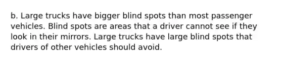 b. Large trucks have bigger blind spots than most passenger vehicles. Blind spots are areas that a driver cannot see if they look in their mirrors. Large trucks have large blind spots that drivers of other vehicles should avoid.