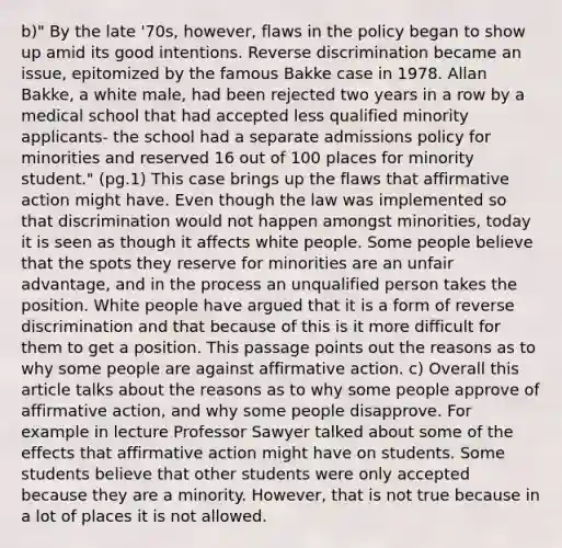 b)" By the late '70s, however, flaws in the policy began to show up amid its good intentions. Reverse discrimination became an issue, epitomized by the famous Bakke case in 1978. Allan Bakke, a white male, had been rejected two years in a row by a medical school that had accepted less qualified minority applicants- the school had a separate admissions policy for minorities and reserved 16 out of 100 places for minority student." (pg.1) This case brings up the flaws that affirmative action might have. Even though the law was implemented so that discrimination would not happen amongst minorities, today it is seen as though it affects white people. Some people believe that the spots they reserve for minorities are an unfair advantage, and in the process an unqualified person takes the position. White people have argued that it is a form of reverse discrimination and that because of this is it more difficult for them to get a position. This passage points out the reasons as to why some people are against affirmative action. c) Overall this article talks about the reasons as to why some people approve of affirmative action, and why some people disapprove. For example in lecture Professor Sawyer talked about some of the effects that affirmative action might have on students. Some students believe that other students were only accepted because they are a minority. However, that is not true because in a lot of places it is not allowed.