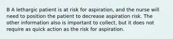 B A lethargic patient is at risk for aspiration, and the nurse will need to position the patient to decrease aspiration risk. The other information also is important to collect, but it does not require as quick action as the risk for aspiration.