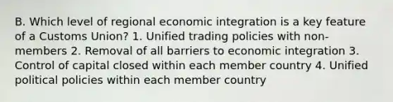 B. Which level of regional economic integration is a key feature of a Customs Union? 1. Unified trading policies with non-members 2. Removal of all barriers to economic integration 3. Control of capital closed within each member country 4. Unified political policies within each member country