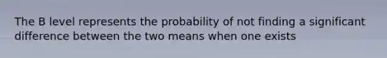 The B level represents the probability of not finding a significant difference between the two means when one exists