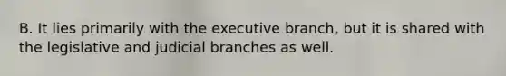 B. It lies primarily with the executive branch, but it is shared with the legislative and judicial branches as well.