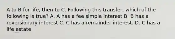 A to B for life, then to C. Following this transfer, which of the following is true? A. A has a fee simple interest B. B has a reversionary interest C. C has a remainder interest. D. C has a life estate