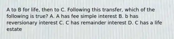 A to B for life, then to C. Following this transfer, which of the following is true? A. A has fee simple interest B. b has reversionary interest C. C has remainder interest D. C has a life estate