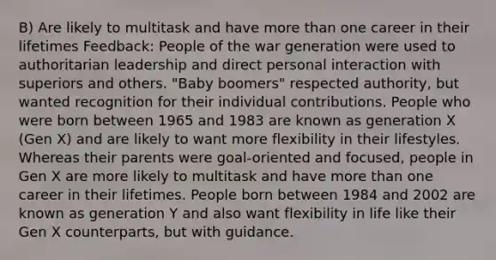 B) Are likely to multitask and have <a href='https://www.questionai.com/knowledge/keWHlEPx42-more-than' class='anchor-knowledge'>more than</a> one career in their lifetimes Feedback: People of the war generation were used to authoritarian leadership and direct personal interaction with superiors and others. "Baby boomers" respected authority, but wanted recognition for their individual contributions. People who were born between 1965 and 1983 are known as generation X (Gen X) and are likely to want more flexibility in their lifestyles. Whereas their parents were goal-oriented and focused, people in Gen X are more likely to multitask and have more than one career in their lifetimes. People born between 1984 and 2002 are known as generation Y and also want flexibility in life like their Gen X counterparts, but with guidance.