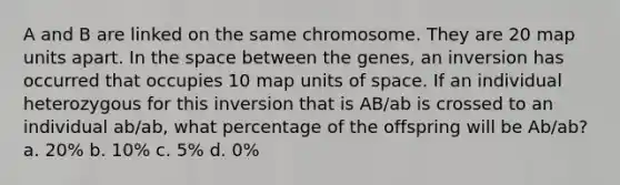 A and B are linked on the same chromosome. They are 20 map units apart. In <a href='https://www.questionai.com/knowledge/k0Lyloclid-the-space' class='anchor-knowledge'>the space</a> between the genes, an inversion has occurred that occupies 10 map units of space. If an individual heterozygous for this inversion that is AB/ab is crossed to an individual ab/ab, what percentage of the offspring will be Ab/ab? a. 20% b. 10% c. 5% d. 0%