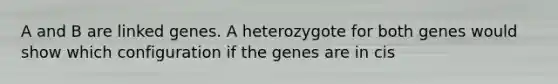 A and B are linked genes. A heterozygote for both genes would show which configuration if the genes are in cis