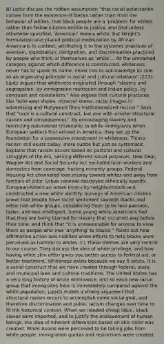 B) Lipitz discuss the hidden assumption "that racial polarization comes from the existence of blacks rather than from the behavior of whites, that black people are a 'problem' for whites rather than fellow citizens entitle to justice, and that unless otherwise specified, 'American' means white. But Wright's formulation also placed political mobilization by African Americans in context, attributing it to the systemic practices of aversion, exploitation, denigration, and discrimination practiced by people who think of themselves as 'white'... As the unmarked category against which difference is constructed, whiteness never has to speak its name, never has to acknowledge its role as an organizing principle in social and cultural relations" (223). Lipitz argues that whiteness originated through "slavery and segregation, by immigration restriction and Indian policy, by conquest and colonialism." Also argues that cultural practices like "wild-west shows, minstrel shows, racist images in advertising and Hollywood films institutionalized racism." Says that "race is a cultural construct, but one with sinister structural causes and consequences". By encouraging slavery and restricting naturalized citizenship to white immigrants when European settlers first arrived in America, they set up the foundation for a possessive investment in whiteness. Thinks racism still exists today, more subtle but just as systematic. Explains that racism occurs based on political and cultural struggles of the era, serving different social purposes. New Deal, Wagner Act and Social Security Act excluded farm workers and domestics from coverage, hurting minority groups. Federal Housing Act channeled loan money toward whites and away from families of color. Urban renewal destroyed ethnically specific European-American urban inner-city neighborhoods and constructed a new white identity. Surveys of American citizens prove that people have racist sentiment towards blacks and other non-white groups, considering them to be less patriotic, lazier, and less intelligent. Some young white Americans feel that they are being blamed for slavery that occurred way before their time, and think that "it is unreasonable for anyone to view them as people who owe 'anything' to blacks." Points out how affirmative action was nullified when efforts to help blacks were perceived as harmful to whites. C) These themes are very central to our course. They discuss the idea of white privilege, and how having white skin often gives you better access to federal aid, or better treatment. Whiteness exists because we say it exists, it is a social construct that we have created through federal, state, and municipal laws and cultural traditions. The United States has a very long history of white dominance, and so each new racial group that immigrates here is immediately compared against the white population. Lipsitz makes a strong argument that structural racism occurs to accomplish some social goal, and therefore discrimination and public racism changes over time to fit the historical context. When we needed cheap labor, black slaves were imported, and to justify the enslavement of human beings, the idea of inherent differences based on skin color was created. When Asians were perceived to be taking jobs from white people, immigration quotas and restrictions were created.