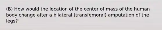 (B) How would the location of the center of mass of the human body change after a bilateral (transfemoral) amputation of the legs?