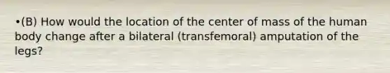 •(B) How would the location of the center of mass of the human body change after a bilateral (transfemoral) amputation of the legs?