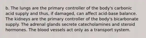 b. The lungs are the primary controller of the body's carbonic acid supply and thus, if damaged, can affect acid-base balance. The kidneys are the primary controller of the body's bicarbonate supply. The adrenal glands secrete catecholamines and steroid hormones. The blood vessels act only as a transport system.