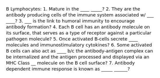 B Lymphocytes: 1. Mature in the ____ _____? 2. They are the antibody producing cells of the immune system associated w/ ___ ____? 3. ___ is the link to humoral immunity to encourage antibody formation? 4. Each B cell has an antibody molecule on its surface, that serves as a type of receptor against a particular pathogen molecule? 5. Once activated B-cells secrete ____ molecules and immunostimulatory cytokines? 6. Some activated B cells can also act as ____ b/c the antibody-antigen complex can be internalized and the antigen processed and displayed via an MHC Class __ molecule on the B cell surface? 7. Antibody dependent immune response is known as _____ ______?