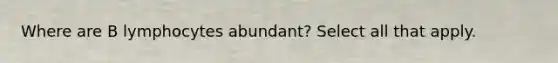 Where are B lymphocytes abundant? Select all that apply.