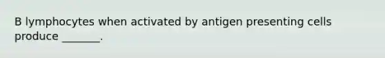 B lymphocytes when activated by antigen presenting cells produce _______.