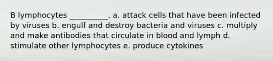 B lymphocytes __________. a. attack cells that have been infected by viruses b. engulf and destroy bacteria and viruses c. multiply and make antibodies that circulate in blood and lymph d. stimulate other lymphocytes e. produce cytokines