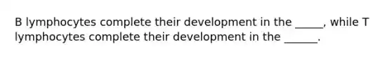 B lymphocytes complete their development in the _____, while T lymphocytes complete their development in the ______.