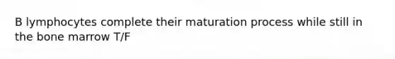 B lymphocytes complete their maturation process while still in the bone marrow T/F