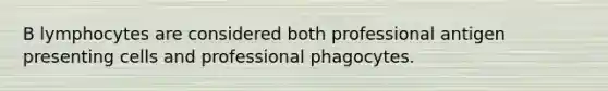 B lymphocytes are considered both professional antigen presenting cells and professional phagocytes.