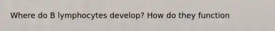 Where do B lymphocytes develop? How do they function