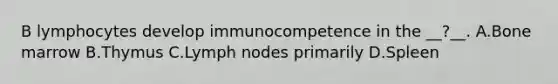 B lymphocytes develop immunocompetence in the __?__. A.Bone marrow B.Thymus C.Lymph nodes primarily D.Spleen